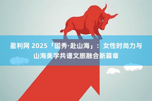 盈利网 2025「国秀·赴山海」：女性时尚力与山海美学共谱文旅融合新篇章
