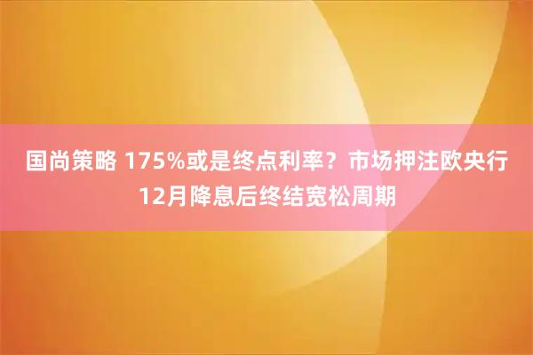 国尚策略 175%或是终点利率?市场押注欧央行12月降息后终结宽松周期