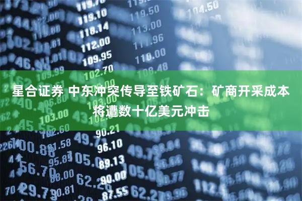 星合证券 中东冲突传导至铁矿石：矿商开采成本将遭数十亿美元冲击