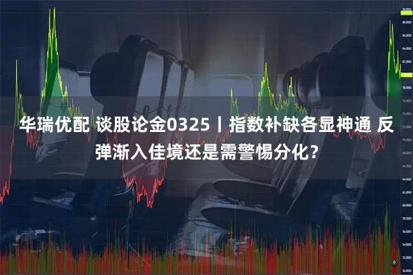 华瑞优配 谈股论金0325丨指数补缺各显神通 反弹渐入佳境还是需警惕分化？